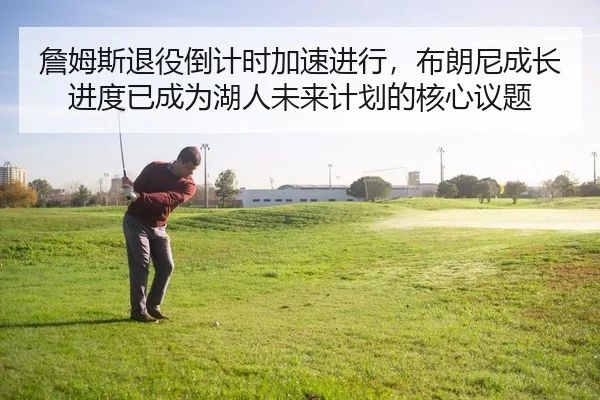 詹姆斯退役倒计时加速进行，布朗尼成长进度已成为湖人未来计划的核心议题
